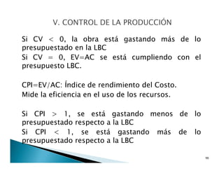 Si CV < 0, la obra está gastando más de lo
presupuestado en la LBC
Si CV = 0, EV=AC se está cumpliendo con el
presupuesto LBC.
CPI=EV/AC: Índice de rendimiento del Costo.
Mide la eficiencia en el uso de los recursos.
Si CPI > 1, se está gastando menos de lo
presupuestado respecto a la LBC
Si CPI < 1, se está gastando más de lo
presupuestado respecto a la LBC
96
 