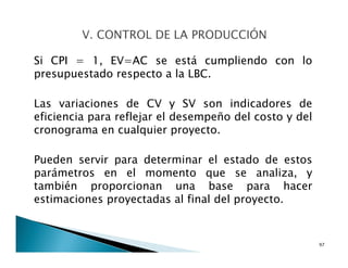 Si CPI = 1, EV=AC se está cumpliendo con lo
presupuestado respecto a la LBC.
Las variaciones de CV y SV son indicadores de
eficiencia para reflejar el desempeño del costo y del
cronograma en cualquier proyecto.
Pueden servir para determinar el estado de estos
parámetros en el momento que se analiza, y
también proporcionan una base para hacer
estimaciones proyectadas al final del proyecto.
97
 