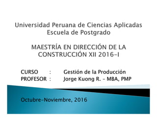 CURSO : Gestión de la Producción
PROFESOR : Jorge Kuong R. – MBA, PMP
Octubre-Noviembre, 2016
 