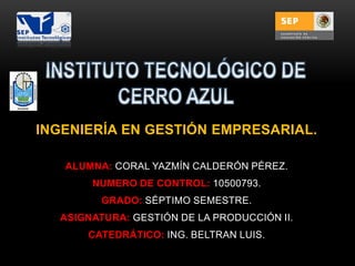 INGENIERÍA EN GESTIÓN EMPRESARIAL.
ALUMNA: CORAL YAZMÍN CALDERÓN PÉREZ.
NUMERO DE CONTROL: 10500793.
GRADO: SÉPTIMO SEMESTRE.
ASIGNATURA: GESTIÓN DE LA PRODUCCIÓN II.
CATEDRÁTICO: ING. BELTRAN LUIS.

 