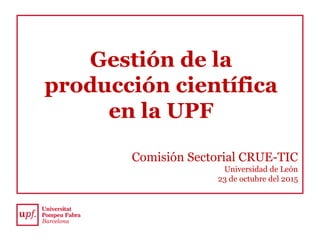 Gestión de la
producción científica
en la UPF
Comisión Sectorial CRUE-TIC
Universidad de León
23 de octubre del 2015
 