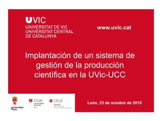 Implantación de un sistema de
gestión de la producción
científica en la UVic-UCC
www.uvic.cat
León, 23 de octubre de 2015
 