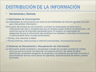 Herramientas y Técnicas  .1 Habilidades de Comunicación  Las habilidades de comunicación son parte de las habilidades de dirección general y se usan para intercambiar información.  Como parte del proceso de comunicación, el emisor es responsable de hacer que la información sea clara y completa para que el receptor pueda recibirla correctamente, y de confirmar que se ha entendido apropiadamente. El receptor es responsable de asegurarse de que la información sea recibida en su totalidad y entendida correctamente. La comunicación tiene muchas dimensiones:  •  Escrita y oral, escuchar y hablar  •  Formal (informes, instrucciones) e informal (memorandos, conversaciones ad hoc)  .2 Sistemas de Recopilación y Recuperación de Información  La información puede recopilarse y recuperarse a través de una gran variedad de medios, entre los que se incluyen los sistemas manuales de archivo, las bases de datos electrónicas, el software de gestión de proyectos y los sistemas que permiten el acceso a documentación técnica como planos de ingeniería, especificaciones de diseño y planes de prueba 