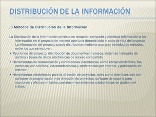 .3 Métodos de Distribución de la Información  La Distribución de la Información consiste en recopilar, compartir y distribuir información a los interesados en el proyecto de manera oportuna durante todo el ciclo de vida del proyecto. La información del proyecto puede distribuirse mediante una gran variedad de métodos, entre los que se incluyen:  •  Reuniones del proyecto, distribución de documentos impresos, sistemas manuales de archivo y bases de datos electrónicas de acceso compartido  •  Herramientas de comunicación y conferencias electrónicas, como correo electrónico, fax, correo de voz, teléfono, videoconferencias y conferencias por Internet, y publicación en Internet.  •  Herramientas electrónicas para la dirección de proyectos, tales como interfaces web con software de programación y de dirección de proyectos, software de soporte para reuniones y oficinas virtuales, portales y herramientas colaborativas de gestión del trabajo  
