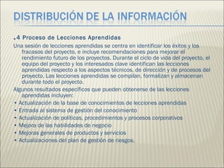 . 4 Proceso de Lecciones Aprendidas  Una sesión de lecciones aprendidas se centra en identificar los éxitos y los fracasos del proyecto, e incluye recomendaciones para mejorar el rendimiento futuro de los proyectos. Durante el ciclo de vida del proyecto, el equipo del proyecto y los interesados clave identifican las lecciones aprendidas respecto a los aspectos técnicos, de dirección y de procesos del proyecto. Las lecciones aprendidas se compilan, formalizan y almacenan durante todo el proyecto.  Algunos resultados específicos que pueden obtenerse de las lecciones aprendidas incluyen:  •  Actualización de la base de conocimientos de lecciones aprendidas  •  Entrada al sistema de gestión del conocimiento  •  Actualización de políticas, procedimientos y procesos corporativos  •  Mejora de las habilidades de negocio  •  Mejoras generales de productos y servicios  •  Actualizaciones del plan de gestión de riesgos.  