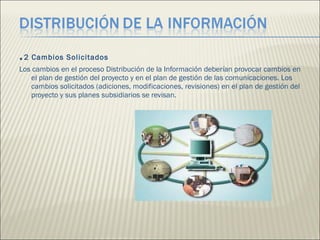 . 2 Cambios Solicitados  Los cambios en el proceso Distribución de la Información deberían provocar cambios en el plan de gestión del proyecto y en el plan de gestión de las comunicaciones. Los cambios solicitados (adiciones, modificaciones, revisiones) en el plan de gestión del proyecto y sus planes subsidiarios se revisan. 