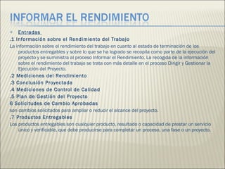 Entradas  .1 Información sobre el Rendimiento del Trabajo  La información sobre el rendimiento del trabajo en cuanto al estado de terminación de los productos entregables y sobre lo que se ha logrado se recopila como parte de la ejecución del proyecto y se suministra al proceso Informar el Rendimiento. La recogida de la información sobre el rendimiento del trabajo se trata con más detalle en el proceso Dirigir y Gestionar la Ejecución del Proyecto. .2 Mediciones del Rendimiento  .3 Conclusión Proyectada  .4 Mediciones de Control de Calidad  .5 Plan de Gestión del Proyecto  6 Solicitudes de Cambio Aprobadas  son cambios solicitados para ampliar o reducir el alcance del proyecto. .7 Productos Entregables  Los productos entregables son cualquier producto, resultado o capacidad de prestar un servicio único y verificable, que debe producirse para completar un proceso, una fase o un proyecto.  