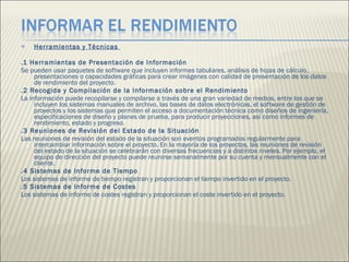 Herramientas y Técnicas  .1 Herramientas de Presentación de Información  Se pueden usar paquetes de software que incluyen informes tabu l ares, análisis de hojas de cálculo, presentaciones o capacidades gráficas para crear imágenes con calidad de presentación de los datos de rendimiento del proyecto.  .2 Recogida y Compilación de la Información sobre el Rendimiento  La información puede recopilarse y compilarse a través de una gran variedad de medios, entre los que se incluyen los sistemas manuales de archivo, las bases de datos electrónicas, el software de gestión de proyectos y los sistemas que permiten el acceso a documentación técnica como diseños de ingeniería, especificaciones de diseño y planes de prueba, para producir proyecciones, así como informes de rendimiento, estado y progreso.  .3 Reuniones de Revisión del Estado de la Situación  Las reuniones de revisión del estado de la situación son eventos programados regularmente para intercambiar información sobre el proyecto. En la mayoría de los proyectos, las reuniones de revisión del estado de la situación se celebrarán con diversas frecuencias y a distintos niveles. Por ejemplo, el equipo de dirección del proyecto puede reunirse semanalmente por su cuenta y mensualmente con el cliente.  .4 Sistemas de Informe de Tiempo  Los sistemas de informe de tiempo registran y proporcionan el tiempo invertido en el proyecto.  .5 Sistemas de Informe de Costes  Los sistemas de informe de costes registran y proporcionan el coste invertido en el proyecto.  