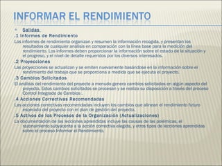 Salidas  .1 Informes de Rendimiento  Los informes de rendimiento organizan y resumen la información recogida, y presentan los resultados de cualquier análisis en comparación con la línea base para la medición del rendimiento. Los informes deben proporcionar la información sobre el estado de la situación y el progreso, y el nivel de detalle requeridos por los diversos interesados.  .2 Proyecciones  Las proyecciones se actualizan y se emiten nuevamente basándose en la información sobre el rendimiento del trabajo que se proporciona a medida que se ejecuta el proyecto. .3 Cambios Solicitados  El análisis del rendimiento del proyecto a menudo genera cambios solicitados en algún aspecto del proyecto. Estos cambios solicitados se procesan y se realiza su disposición a través del proceso Control Integrado de Cambios . .4 Acciones Correctivas Recomendadas  Las acciones correctivas recomendadas incluyen los cambios que alinean el rendimiento futuro esperado del proyecto con el plan de gestión del proyecto.  .5 Activos de los Procesos de la Organización (Actualizaciones)  La documentación de las lecciones aprendidas incluye las causas de las polémicas, el razonamiento subyacente a la acción correctiva elegida, y otros tipos de lecciones aprendidas sobre el proceso Informar el Rendimiento.  