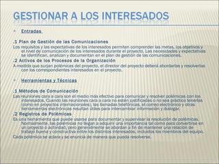 Entradas  .1 Plan de Gestión de las Comunicaciones  Los requisitos y las expectativas de los interesados permiten comprender las metas, los objetivos y el nivel de comunicación de los interesados durante el proyecto. Las necesidades y expectativas se identifican, analizan y documentan en el plan de gestión de las comunicaciones. .2 Activos de los Procesos de la Organización  A medida que surjan polémicas del proyecto, el director del proyecto deberá abordarlas y resolverlas con los correspondientes interesados en el proyecto.  Herramientas y Técnicas .1 Métodos de Comunicación  Las reuniones cara a cara son el medio más efectivo para comunicar y resolver polémicas con los interesados. Cuando las reuniones cara a cara no estén justificadas o no sea práctico tenerlas (como en proyectos internacionales), las llamadas telefónicas, el correo electrónico y otras herramientas electrónicas resultan útiles para intercambiar información y dialogar.  .2 Registros de Polémicas  Es una herramienta que puede usarse para documentar y supervisar la resolución de polémicas. Normalmente, las polémicas no llegan a adquirir una importancia tal como para convertirse en un proyecto o actividad, pero generalmente se abordan a fin de mantener una relación de trabajo buena y constructiva entre los distintos interesados, incluidos los miembros del equipo.  Cada polémica se aclara y se enuncia de manera que pueda resolverse.  