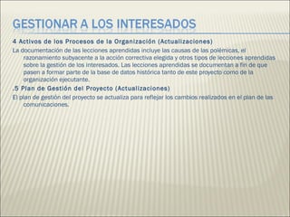 4 Activos de los Procesos de la Organización (Actualizaciones)  La documentación de las lecciones aprendidas incluye las causas de las polémicas, el razonamiento subyacente a la acción correctiva elegida y otros tipos de lecciones aprendidas sobre la gestión de los interesados. Las lecciones aprendidas se documentan a fin de que pasen a formar parte de la base de datos histórica tanto de este proyecto como de la organización ejecutante.  .5 Plan de Gestión del Proyecto (Actualizaciones)  El plan de gestión del proyecto se actualiza para reflejar los cambios realizados en el plan de las comunicaciones.  