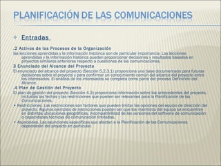 Entradas  .2 Activos de los Procesos de la Organización  las lecciones aprendidas y la información histórica son de particular importancia. Las lecciones aprendidas y la información histórica pueden proporcionar decisiones y resultados basados en proyectos similares anteriores respecto a cuestiones de las comunicaciones.  3 Enunciado del Alcance del Proyecto  El enunciado del alcance del proyecto (Sección 5.2.3.1) proporciona una base documentada para futuras decisiones sobre el proyecto y para confirmar un conocimiento común del alcance del proyecto entre los interesados. El análisis de los interesados se completa como parte del proceso Definición del Alcance.  .4 Plan de Gestión del Proyecto  El plan de gestión del proyecto (Sección 4.3) proporciona información sobre los antecedentes del proyecto, incluidas las fechas y las restricciones que pueden ser relevantes para la Planificación de las Comunicaciones.  •  Restricciones. Las restricciones son factores que pueden limitar las opciones del equipo de dirección del proyecto. Algunos ejemplos de restricciones pueden ser que los miembros del equipo se encuentren en distintas ubicaciones geográficas, incompatibilidad de las versiones del software de comunicación o capacidades técnicas de comunicación limitadas.  •  Asunciones. Las asunciones específicas que afectan a la Planificación de las Comunicaciones dependerán del proyecto en particular.  