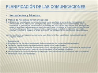 Herramientas y Técnicas  1 Análisis de Requisitos de Comunicaciones  El análisis de los requisitos de comunicaciones da como resultado la suma de las necesidades de información de los interesados en el proyecto. Estos requisitos se definen combinando el tipo y formato de la información necesaria con un análisis del valor de esa información. Los recursos del proyecto se utilizan sólo para comunicar información que contribuya al éxito, o cuando una falta de comunicación pueda llevar al fracaso. Esto no significa que no deban compartirse las “malas noticias”, sino que el objetivo es evitar abrumar a los interesados con información intrascendente.  La información que se requiere normalmente para determinar los requisitos de comunicaciones del proyecto incluye:  •  Organigramas  •  Relaciones entre las responsabilidades de la organización del proyecto y los interesados  •  Disciplinas, departamentos y especialidades involucradas en el proyecto  •  Logística de cuántas personas estarán involucradas en el proyecto y en qué ubicaciones • Necesidades de información interna (por ejemplo, comunicaciones entre las organizaciones) •  Necesidades de información externa (por ejemplo, comunicaciones con los medios o los contratistas)  •  Información sobre los interesados.  