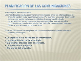 2 Tecnología de las Comunicaciones  Las metodologías usadas para transmitir información entre los interesados en el proyecto pueden variar significativamente. Por ejemplo, un equipo de dirección del proyecto puede incluir como métodos de comunicación desde conversaciones breves hasta reuniones prolongadas, o desde simples documentos escritos hasta material (por ejemplo, cronogramas y bases de datos) al que se pueda acceder en línea.  Entre los factores de tecnología de las comunicaciones que pueden afectar al proyecto se incluyen:  •  La urgencia de la necesidad de información.  •  La disponibilidad de la tecnología.  •  El personal previsto para el proyecto.  •  La duración del proyecto.  •  El entorno del proyecto.  
