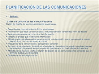 Salidas  .1 Plan de Gestión de las Comunicaciones  El plan de gestión de las comunicaciones proporciona:  •  Requisitos de comunicaciones de los interesados  •  Información que debe ser comunicada, incluidos formato, contenido y nivel de detalle  •  Persona responsable de comunicar la información  •  Persona o grupos que recibirán la información  •  Métodos o tecnologías usadas para transmitir la información, como memorandos, correo electrónico y / o comunicados de prensa  •  Frecuencia de la comunicación, por ejemplo, semanal  •  Proceso de escalamiento, identificando los plazos y la cadena de mando (nombres) para el escalamiento de polémicas que no puedan resolverse a un nivel inferior del personal  •  Método para actualizar y refinar el plan de gestión de las comunicaciones a medida que el proyecto avanza y se desarrolla  •  Glosario de terminología común.  
