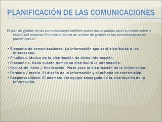 El plan de gestión de las comunicaciones también puede incluir pautas para reuniones sobre el estado del proyecto, Entre los atributos de un plan de gestión de las comunicaciones se pueden incluir:  •  Elemento de comunicaciones. La información que será distribuida a los interesados.  •  Finalidad. Motivo de la distribución de dicha información.  •  Frecuencia. Cada cuánto tiempo se distribuirá la información.  •  Fechas de inicio / finalización. Plazo para la distribución de la información.  •  Formato / medio. El diseño de la información y el método de transmisión.  •  Responsabilidad. El miembro del equipo encargado de la distribución de la información.  