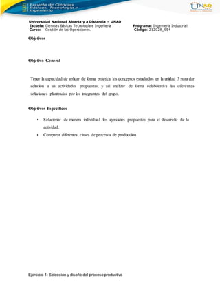Universidad Nacional Abierta y a Distancia – UNAD
Escuela: Ciencias Básicas Tecnología e Ingeniería Programa: Ingeniería Industrial
Curso: Gestión de las Operaciones. Código: 212028_954
Objetivos
Objetivo General
Tener la capacidad de aplicar de forma práctica los conceptos estudiados en la unidad 3 para dar
solución a las actividades propuestas, y así analizar de forma colaborativa las diferentes
soluciones planteadas por los integrantes del grupo.
Objetivos Específicos
 Solucionar de manera individual los ejercicios propuestos para el desarrollo de la
actividad.
 Comparar diferentes clases de procesos de producción
Ejercicio 1: Selección y diseño del proceso productivo
 
