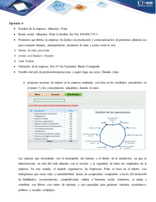 Ejercicio 4
 Nombre de la empresa: Alimentos Polar
 Razón social: Alimentos Polar Colombia Sas Nit: 830.006.735-3
 Productos que fabrica la empresa: Se dedica a la producción y comercialización de productos alimenticios
para consumo humano, principalmente productos de maíz y avena como lo son:
 Harina de maíz precocida
 avenas con Quaker y Pancho
 Aunt Jemima
 Ubicación de la empresa: Km 33 Vía Facatativá Barrio Cartagenita
 Nombre del jefe de producción/operaciones o quien haga sus veces: Daniela Arias
 proponer acciones de mejora en la empresa analizada, con base en los resultados encontrados en
el punto 3 y los conocimientos adquiridos durante el curso.
Las mejoras que recomiendo son el desempeño del sistema y el diseño de la instalación, ya que su
infraestructura no está del todo alineada con el servicio y la seguridad de todos los empleados de la
empresa. En este sentido, el modelo organizativo de Empressas Polar se basa en el talento. Los
trabajadores que crean valor y sustentabilidad tienen un compromiso compartido a través del desarrollo
de habilidades, reconocimiento, competitividad, cultura y bienestar social. Asimismo, se anima a
contribuir con líderes con visión de sistemas y con capacidad para gestionar entornos económicos,
políticos y sociales complejos.
 