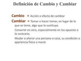 Definición de Cambio y CambiarCambio   =Acción o efecto de cambiarCambiar  =Tomar o hacer tomar, en lugar de lo que se tiene, algo que lo sustituya.	Convertir en otro, especialmente en los opuesto o lo contrario.	Mudar o alterar una persona o cosa, su condición o apariencia física o moral.