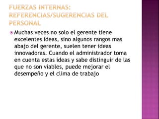  Muchas veces no solo el gerente tiene
excelentes ideas, sino algunos rangos mas
abajo del gerente, suelen tener ideas
innovadoras. Cuando el administrador toma
en cuenta estas ideas y sabe distinguir de las
que no son viables, puede mejorar el
desempeño y el clima de trabajo
 