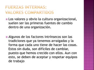  Los valores y obvio la cultura organizacional,
suelen ser las primeras fuentes de cambio
dentro de una organización.
 Algunos de los factores intrínsecos son las
tradiciones que ya tenemos arraigadas y la
forma que cada uno tiene de hacer las cosas.
Estos sin duda, son difíciles de cambiar,
puesto que hemos crecido con ellos. Aun con
esto, se deben de aceptar y respetar equipos
de trabajo
 