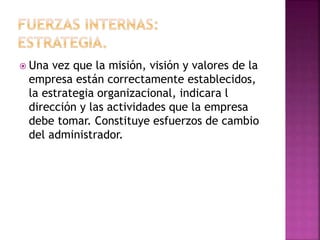  Una vez que la misión, visión y valores de la
empresa están correctamente establecidos,
la estrategia organizacional, indicara l
dirección y las actividades que la empresa
debe tomar. Constituye esfuerzos de cambio
del administrador.
 