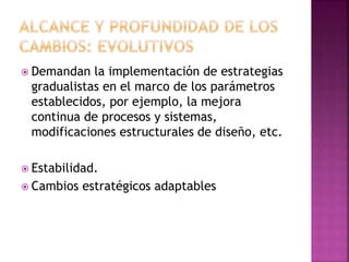 Demandan la implementación de estrategias
gradualistas en el marco de los parámetros
establecidos, por ejemplo, la mejora
continua de procesos y sistemas,
modificaciones estructurales de diseño, etc.
 Estabilidad.
 Cambios estratégicos adaptables
 