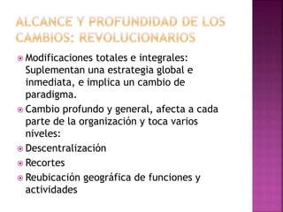  Modificaciones totales e integrales:
Suplementan una estrategia global e
inmediata, e implica un cambio de
paradigma.
 Cambio profundo y general, afecta a cada
parte de la organización y toca varios
niveles:
 Descentralización
 Recortes
 Reubicación geográfica de funciones y
actividades
 