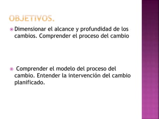  Dimensionar el alcance y profundidad de los
cambios. Comprender el proceso del cambio
 Comprender el modelo del proceso del
cambio. Entender la intervención del cambio
planificado.
 