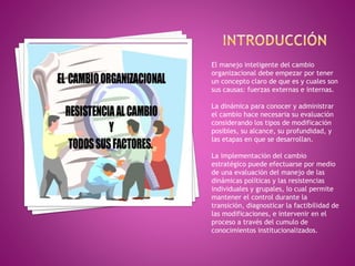 El manejo inteligente del cambio
organizacional debe empezar por tener
un concepto claro de que es y cuales son
sus causas: fuerzas externas e internas.
La dinámica para conocer y administrar
el cambio hace necesaria su evaluación
considerando los tipos de modificación
posibles, su alcance, su profundidad, y
las etapas en que se desarrollan.
La implementación del cambio
estratégico puede efectuarse por medio
de una evaluación del manejo de las
dinámicas políticas y las resistencias
individuales y grupales, lo cual permite
mantener el control durante la
transición, diagnosticar la factibilidad de
las modificaciones, e intervenir en el
proceso a través del cumulo de
conocimientos institucionalizados.
 