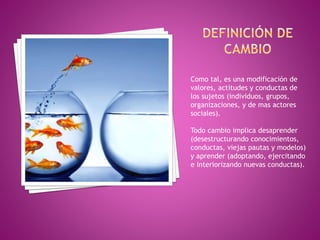 Como tal, es una modificación de
valores, actitudes y conductas de
los sujetos (individuos, grupos,
organizaciones, y de mas actores
sociales).
Todo cambio implica desaprender
(desestructurando conocimientos,
conductas, viejas pautas y modelos)
y aprender (adoptando, ejercitando
e interiorizando nuevas conductas).
 