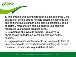 5. Implemente una buena dirección de las personas y los
equipos en donde el foco no esté puesto únicamente en
qué se tiene que alcanzar, sino cómo alcanzarlo y como
soportar y mantener un cambio permite una continua
mejora de la eficiencia organizacional.
6. Establezca objetivos de cambio. Promueva la
participación de todos en la implementación de los
mismos.
7. Haga evaluación continua tanto del impacto de todo el
proceso como de los resultados individuales y de equipo.
Piense en términos de lo que define el éxito.
 