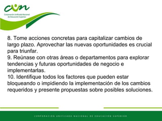 8. Tome acciones concretas para capitalizar cambios de
largo plazo. Aprovechar las nuevas oportunidades es crucial
para triunfar.
9. Reúnase con otras áreas o departamentos para explorar
tendencias y futuras oportunidades de negocio e
implementarlas.
10. Identifique todos los factores que pueden estar
bloqueando o impidiendo la implementación de los cambios
requeridos y presente propuestas sobre posibles soluciones.
 