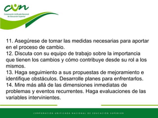 11. Asegúrese de tomar las medidas necesarias para aportar
en el proceso de cambio.
12. Discuta con su equipo de trabajo sobre la importancia
que tienen los cambios y cómo contribuye desde su rol a los
mismos.
13. Haga seguimiento a sus propuestas de mejoramiento e
identifique obstáculos. Desarrolle planes para enfrentarlos.
14. Mire más allá de las dimensiones inmediatas de
problemas y eventos recurrentes. Haga evaluaciones de las
variables intervinientes.
 