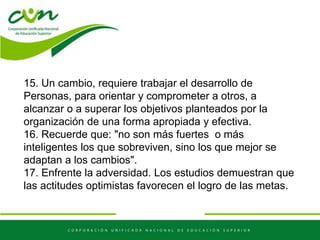 15. Un cambio, requiere trabajar el desarrollo de
Personas, para orientar y comprometer a otros, a
alcanzar o a superar los objetivos planteados por la
organización de una forma apropiada y efectiva.
16. Recuerde que: "no son más fuertes o más
inteligentes los que sobreviven, sino los que mejor se
adaptan a los cambios".
17. Enfrente la adversidad. Los estudios demuestran que
las actitudes optimistas favorecen el logro de las metas.
 