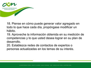 18. Piense en cómo puede generar valor agregado en
todo lo que hace cada día, propóngase modificar un
hábito.
19. Aproveche la información obtenida en su medición de
competencias y lo que usted desea lograr en su plan de
desarrollo.
20. Establezca redes de contactos de expertos o
personas actualizadas en los temas de su interés.
 