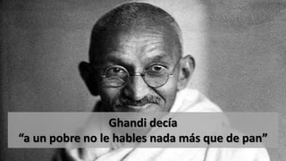 Ghandi decía
“a un pobre no le hables nada más que de pan”
 