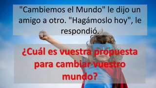 "Cambiemos el Mundo" le dijo un
amigo a otro. "Hagámoslo hoy", le
respondió.
¿Cuál es vuestra propuesta
para cambiar vuestro
mundo?
 