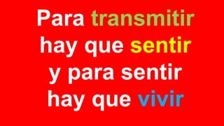 Para transmitir
hay que sentir
y para sentir
hay que vivir
 