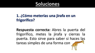 Soluciones
1. ¿Cómo meterías una jirafa en un
frigorífico?
Respuesta correcta: Abres la puerta del
frigorífico, metes la jirafa y cierras la
puerta. Esto sirve para saber si haces las
tareas simples de una forma complicada.
 