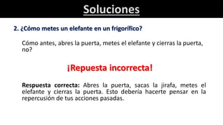 Soluciones
2. ¿Cómo metes un elefante en un frigorífico?
Cómo antes, abres la puerta, metes el elefante y cierras la puerta,
no?
¡Repuesta incorrecta!
Respuesta correcta: Abres la puerta, sacas la jirafa, metes el
elefante y cierras la puerta. Esto debería hacerte pensar en la
repercusión de tus acciones pasadas.
 