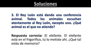 Soluciones
3. El Rey León está dando una conferencia
animal. Todos los animales escuchan
atentamente al Rey León, excepto uno. ¿Qué
animal es el que no atiende?
Respuesta correcta: El elefante. El elefante
está en el frigorífico, tú lo metiste ahí. ¿Qué tal
estás de memoria?
 