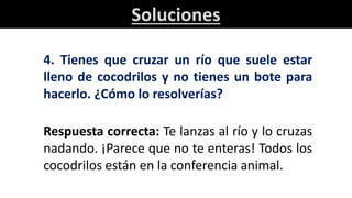 Soluciones
4. Tienes que cruzar un río que suele estar
lleno de cocodrilos y no tienes un bote para
hacerlo. ¿Cómo lo resolverías?
Respuesta correcta: Te lanzas al río y lo cruzas
nadando. ¡Parece que no te enteras! Todos los
cocodrilos están en la conferencia animal.
 