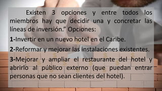 Existen 3 opciones y entre todos los
miembros hay que decidir una y concretar las
líneas de inversión.” Opciones:
1-Invertir en un nuevo hotel en el Caribe.
2-Reformar y mejorar las instalaciones existentes.
3-Mejorar y ampliar el restaurante del hotel y
abrirlo al público externo (que puedan entrar
personas que no sean clientes del hotel).
 