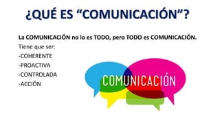 La COMUNICACIÓN no lo es TODO, pero TODO es COMUNICACIÓN.
Tiene que ser:
-COHERENTE
-PROACTIVA
-CONTROLADA
-ACCIÓN
¿QUÉ ES “COMUNICACIÓN”?
 