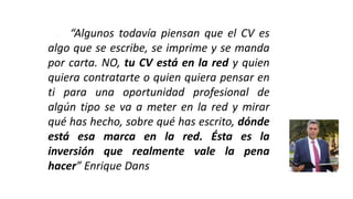“Algunos todavía piensan que el CV es
algo que se escribe, se imprime y se manda
por carta. NO, tu CV está en la red y quien
quiera contratarte o quien quiera pensar en
ti para una oportunidad profesional de
algún tipo se va a meter en la red y mirar
qué has hecho, sobre qué has escrito, dónde
está esa marca en la red. Ésta es la
inversión que realmente vale la pena
hacer” Enrique Dans
 