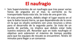 El naufragio
• Sois Supervivientes de un naufragio que tras pasar varias
horas de angustia en el mar, la corriente os ha
transportado hasta esta isla. Se trata de una gran isla.
• En esta primera parte, debéis elegir el lugar exacto en el
que la balsa tocará tierra, ya que dependiendo de la zona
en la que os situéis contareis con unos recursos y otros
para el desarrollo de la segunda parte. Se trata de un
punto de partida, no implica que debáis estar toda
vuestra estancia allí. Recordar que en todo naufragio el
objetivo será sobrevivir el máximo de tiempo posible
para que los equipos de rescate os encuentren. Tenéis 10
minutos para llegar a un consenso
 