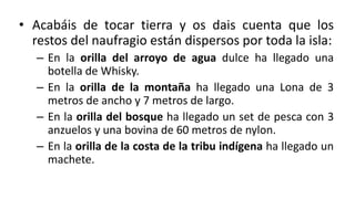 • Acabáis de tocar tierra y os dais cuenta que los
restos del naufragio están dispersos por toda la isla:
– En la orilla del arroyo de agua dulce ha llegado una
botella de Whisky.
– En la orilla de la montaña ha llegado una Lona de 3
metros de ancho y 7 metros de largo.
– En la orilla del bosque ha llegado un set de pesca con 3
anzuelos y una bovina de 60 metros de nylon.
– En la orilla de la costa de la tribu indígena ha llegado un
machete.
 