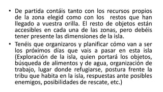 • De partida contáis tanto con los recursos propios
de la zona elegid como con los restos que han
llegado a vuestra orilla. El resto de objetos están
accesibles en cada una de las zonas, pero debéis
tener presente las dimensiones de la isla.
• Tenéis que organizaros y planificar cómo van a ser
los próximos días que vais a pasar en esta isla
(Exploración de la isla, quien portará los objetos,
búsqueda de alimentos y de agua, organización de
trabajo, lugar donde refugiarse, postura frente la
tribu que habita en la isla, respuestas ante posibles
enemigos, posibilidades de rescate, etc.)
 