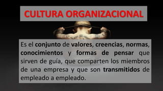 CULTURA ORGANIZACIONAL
Es el conjunto de valores, creencias, normas,
conocimientos y formas de pensar que
sirven de guía, que comparten los miembros
de una empresa y que son transmitidos de
empleado a empleado.
 